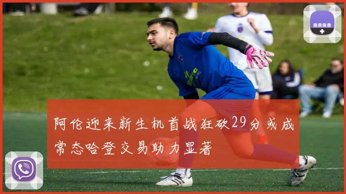 阿伦迎来新生机首战狂砍29分或成常态哈登交易助力显著