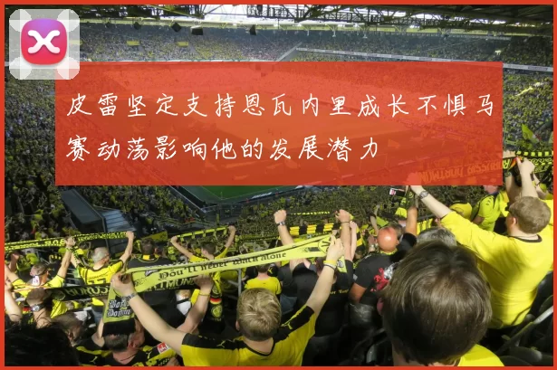 皮雷坚定支持恩瓦内里成长不惧马赛动荡影响他的发展潜力