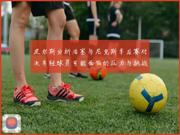 皮尔斯分析活塞与尼克斯季后赛对决年轻球员可能面临的压力与挑战