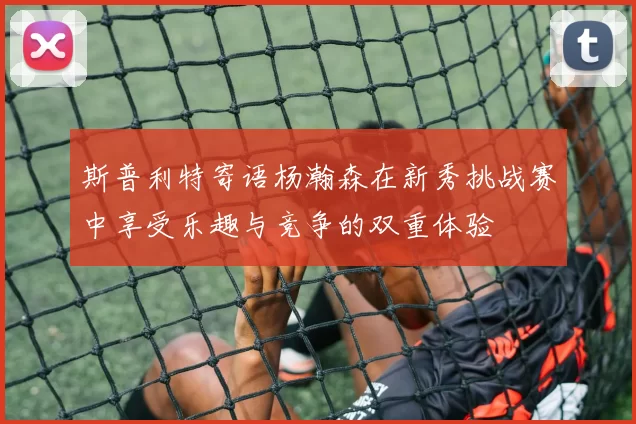 斯普利特寄语杨瀚森在新秀挑战赛中享受乐趣与竞争的双重体验