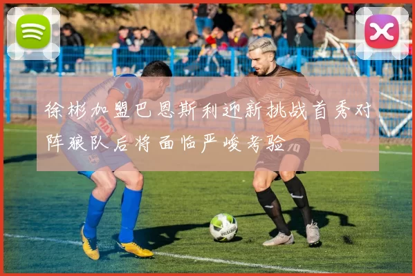 徐彬加盟巴恩斯利迎新挑战首秀对阵狼队后将面临严峻考验