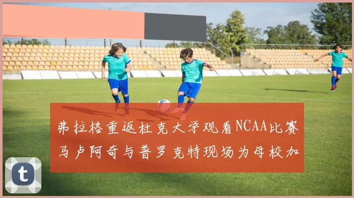 弗拉格重返杜克大学观看NCAA比赛马卢阿奇与普罗克特现场为母校加油助威